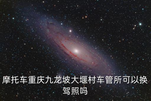 摩托車重慶九龍坡大堰村車管所可以換駕照嗎