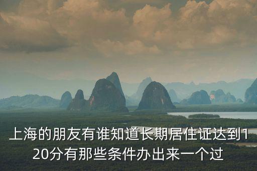 上海的朋友有誰知道長期居住證達到120分有那些條件辦出來一個過
