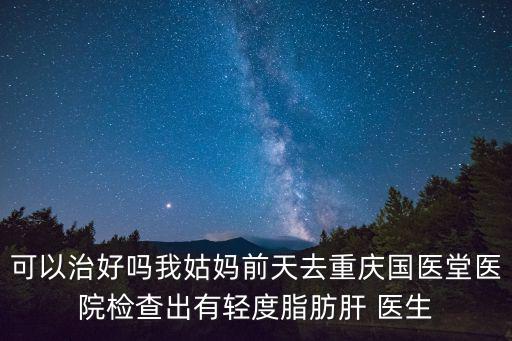 可以治好嗎我姑媽前天去重慶國醫堂醫院檢查出有輕度脂肪肝 醫生