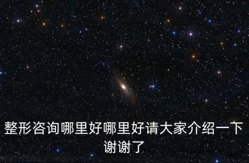 整形咨詢哪里好哪里好請大家介紹一下謝謝了