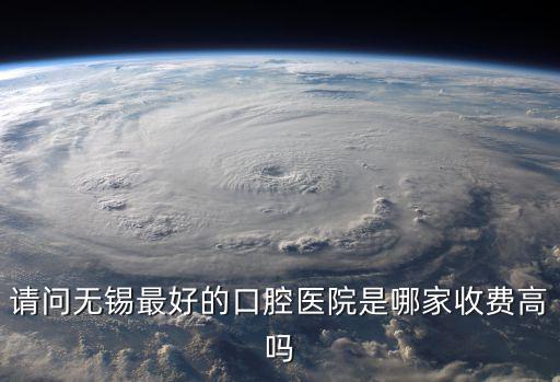 請問無錫最好的口腔醫院是哪家收費高嗎