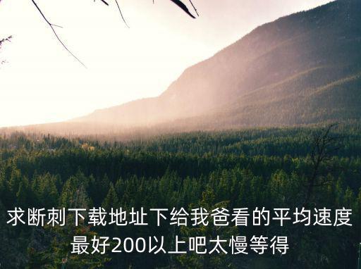 求斷刺下載地址下給我爸看的平均速度最好200以上吧太慢等得