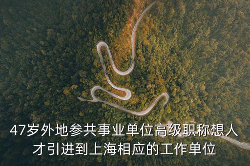 47歲外地參共事業單位高級職稱想人才引進到上海相應的工作單位