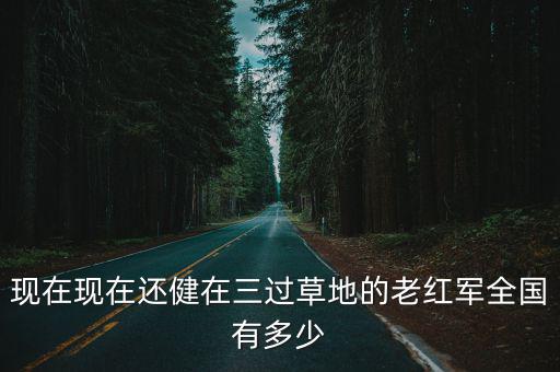 現(xiàn)在現(xiàn)在還健在三過草地的老紅軍全國有多少