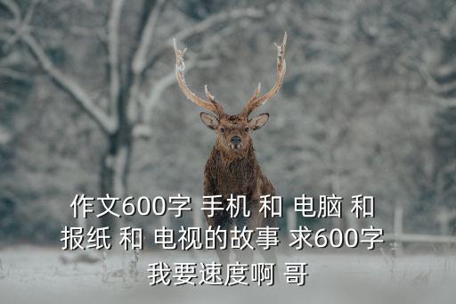 作文600字 手機 和 電腦 和 報紙 和 電視的故事 求600字 我要速度啊 哥