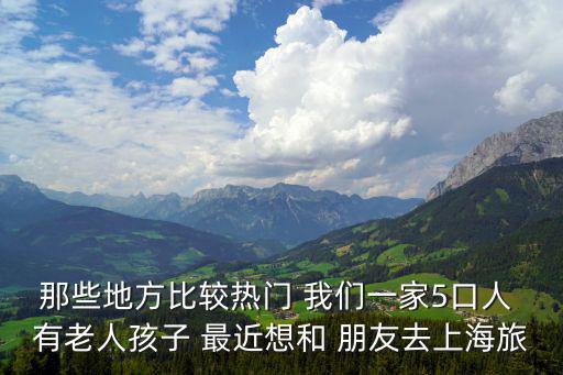 那些地方比較熱門 我們一家5口人 有老人孩子 最近想和 朋友去上海旅