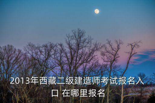 2013年西藏二級建造師考試報名入口 在哪里報名