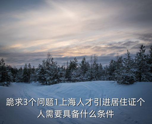 跪求3個問題1上海人才引進居住證個人需要具備什么條件