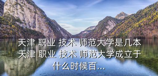  天津 職業 技術 師范大學是幾本 天津 職業 技術 師范大學成立于什么時候百...