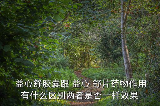  益心舒膠囊跟 益心 舒片藥物作用有什么區別兩者是否一樣效果