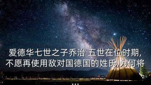 愛(ài)德華七世之子喬治 五世在位時(shí)期,不愿再使用敵對(duì)國(guó)德國(guó)的姓氏,為何將...