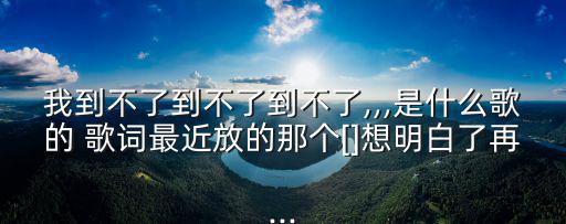 我到不了到不了到不了,,,是什么歌的 歌詞最近放的那個[]想明白了再...