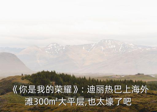 《你是我的榮耀》: 迪麗熱巴上海外灘300㎡大平層,也太壕了吧