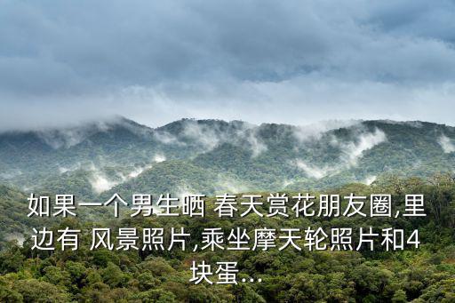 如果一個男生曬 春天賞花朋友圈,里邊有 風景照片,乘坐摩天輪照片和4塊蛋...
