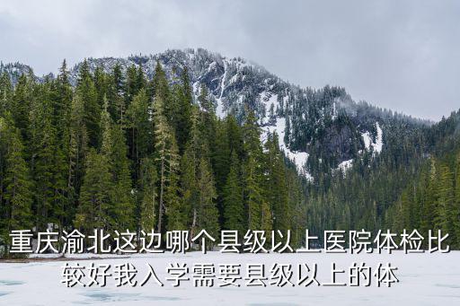 重慶渝北這邊哪個(gè)縣級(jí)以上醫(yī)院體檢比較好我入學(xué)需要縣級(jí)以上的體