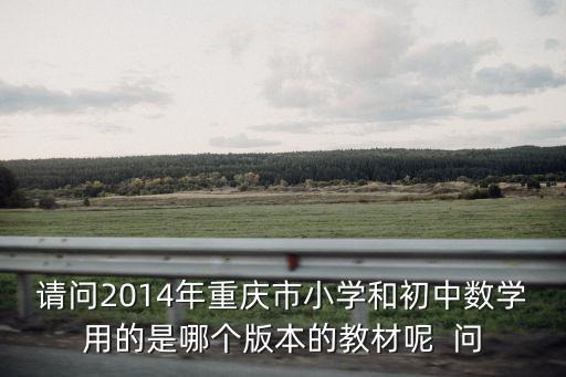 請問2014年重慶市小學和初中數學用的是哪個版本的教材呢  問