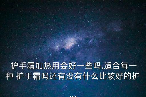  護(hù)手霜加熱用會好一些嗎,適合每一種 護(hù)手霜嗎還有沒有什么比較好的護(hù)...