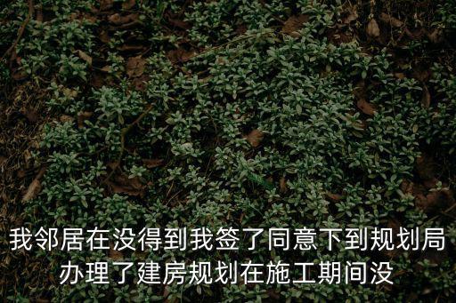 我鄰居在沒得到我簽了同意下到規劃局辦理了建房規劃在施工期間沒