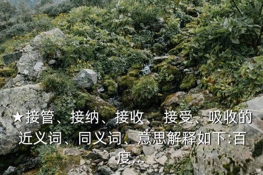 ★接管、接納、接收、 接受、吸收的 近義詞、同義詞、意思解釋如下:百度...