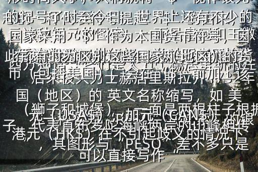  美元的縮寫(xiě)符號(hào)$“$”是 美元標(biāo)志的一種代表符號(hào)提起“$”的由來(lái)，要追溯到16世紀(jì)初，當(dāng)時(shí)西班牙鑄造了一種名為“PESO”（比索）的銀元這種銀元的圖案，一面是皇冠和王徽（獅子和城堡），一面是兩根柱子根據(jù)西方神話，它們是大力士赫居里斯的柱子，代表直布羅陀海峽兩岸的山峰相傳，很久以前，歐洲和非洲，彼此連接，后來(lái)被大力士赫居里斯拉開(kāi)1732年墨西哥城用機(jī)器鑄造出一種“雙柱銀元”，其圖形與“PESO”差不多只是在兩柱之間加上了東西兩半球的圖案，兩柱上各有一條卷曲成“$$”狀的圖形時(shí)間久了，人們就將“$”視作銀元的記號(hào)了時(shí)至今日，世界上還有不少的國(guó)家采用“$”作為本國(guó)貨幣符號(hào)，因此，有時(shí)為區(qū)別這些國(guó)家（地區(qū)）的貨幣（包括美國(guó)），會(huì)在“$”前加上該國(guó)（地區(qū)）的 英文名稱縮寫(xiě)，如 美元（USA$），加元（CAN$），港元（HK$）在不引起歧義的情況下可以直接寫(xiě)作“