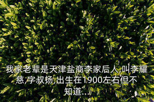 我家老輩是天津鹽商李家后人,叫李耀慈,字叔揚,出生在1900左右但不知道...