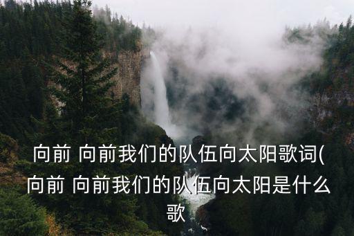  向前 向前我們的隊伍向太陽歌詞( 向前 向前我們的隊伍向太陽是什么歌