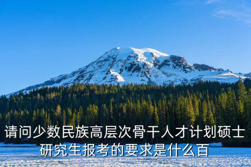 請問少數民族高層次骨干人才計劃碩士研究生報考的要求是什么百