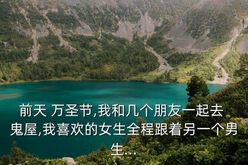 前天 萬圣節,我和幾個朋友一起去 鬼屋,我喜歡的女生全程跟著另一個男生...