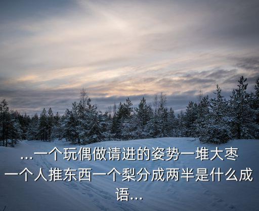 ...一個玩偶做請進的姿勢一堆大棗一個人推東西一個梨分成兩半是什么成語...