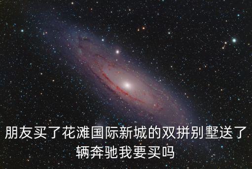 朋友買了花灘國際新城的雙拼別墅送了輛奔馳我要買嗎