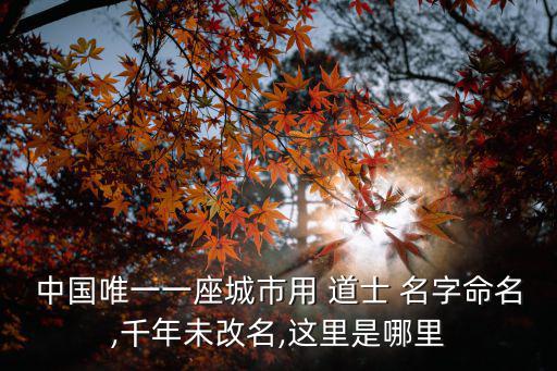 中國(guó)唯一一座城市用 道士 名字命名,千年未改名,這里是哪里