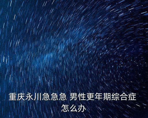 重慶永川急急急 男性更年期綜合癥 怎么辦