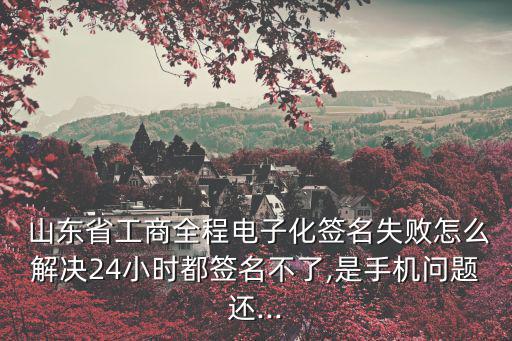  山東省工商全程電子化簽名失敗怎么解決24小時(shí)都簽名不了,是手機(jī)問題還...
