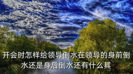 開會時怎樣給領(lǐng)導(dǎo)倒水在領(lǐng)導(dǎo)的身前倒水還是身后倒水還有什么其