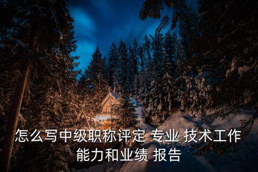 怎么寫中級職稱評定 專業 技術工作能力和業績 報告