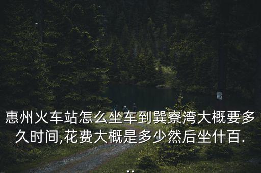 惠州火車站怎么坐車到巽寮灣大概要多久時間,花費大概是多少然后坐什百...
