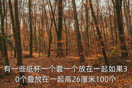 有一些紙杯一個套一個放在一起如果30個疊放在一起高26厘米100個