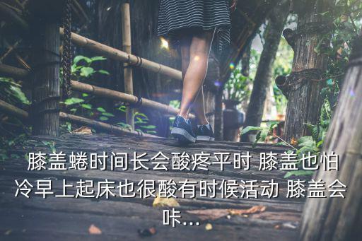  膝蓋蜷時間長會酸疼平時 膝蓋也怕冷早上起床也很酸有時候活動 膝蓋會咔...