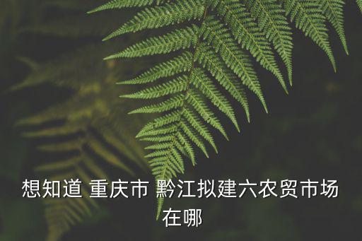 想知道 重慶市 黔江擬建六農(nóng)貿(mào)市場 在哪