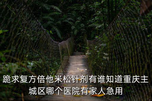 跪求復(fù)方倍他米松針劑有誰知道重慶主城區(qū)哪個(gè)醫(yī)院有家人急用