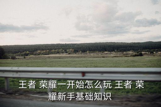  王者 榮耀一開始怎么玩 王者 榮耀新手基礎(chǔ)知識