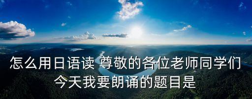 怎么用日語讀 尊敬的各位老師同學們今天我要朗誦的題目是