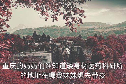 重慶的媽媽們誰知道矮身材醫藥科研所的地址在哪我妹妹想去帶孩