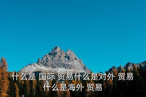 國際貿易是什么,國際貿易又稱貿易是指貨物和服務跨境貿易