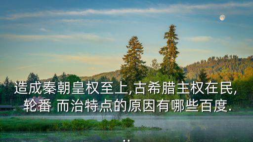 造成秦朝皇權至上,古希臘主權在民, 輪番 而治特點的原因有哪些百度...