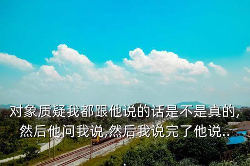 對象質疑我都跟他說的話是不是真的,然后他問我說,然后我說完了他說...