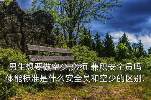 男生想要做空少,必須 兼職安全員嗎體能標準是什么安全員和空少的區別...