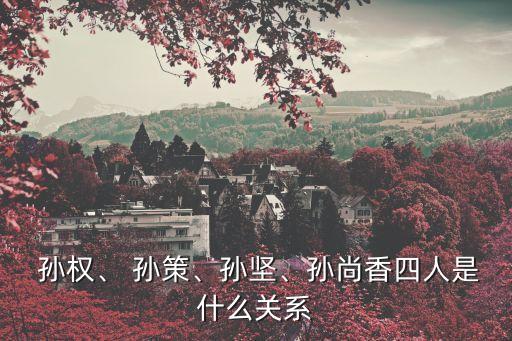  孫權(quán)、 孫策、孫堅、孫尚香四人是什么關系