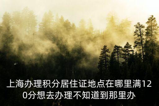 上海辦理積分居住證地點在哪里滿120分想去辦理不知道到那里辦