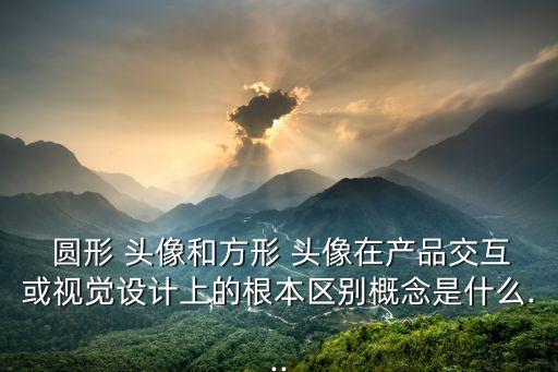  圓形 頭像和方形 頭像在產品交互或視覺設計上的根本區別概念是什么...